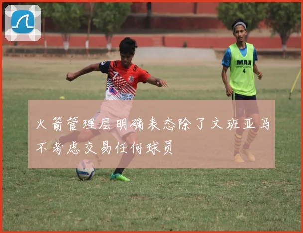 火箭管理层明确表态除了文班亚马不考虑交易任何球员