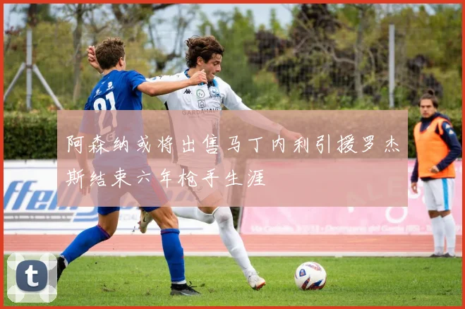 阿森纳或将出售马丁内利引援罗杰斯结束六年枪手生涯