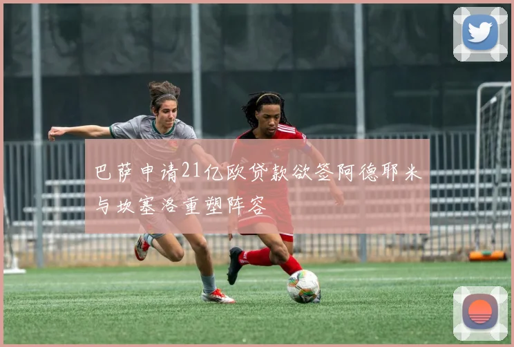 巴萨申请21亿欧贷款欲签阿德耶米与坎塞洛重塑阵容