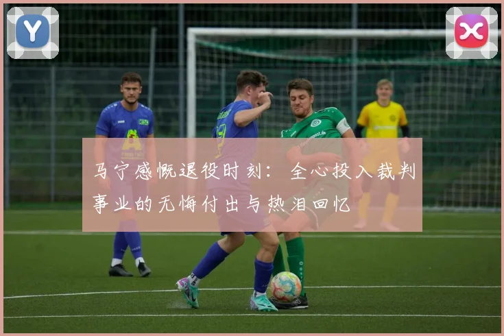马宁感慨退役时刻：全心投入裁判事业的无悔付出与热泪回忆