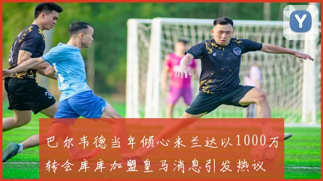 巴尔韦德当年倾心米兰达以1000万转会库库加盟皇马消息引发热议