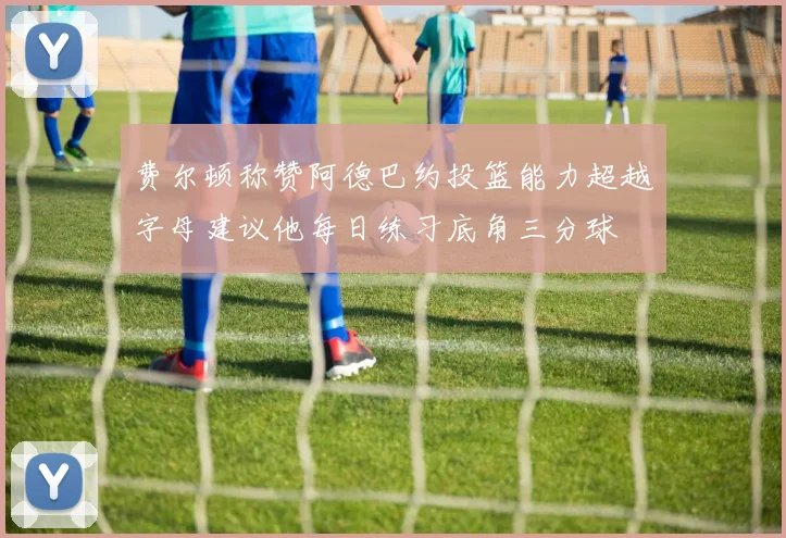 费尔顿称赞阿德巴约投篮能力超越字母建议他每日练习底角三分球