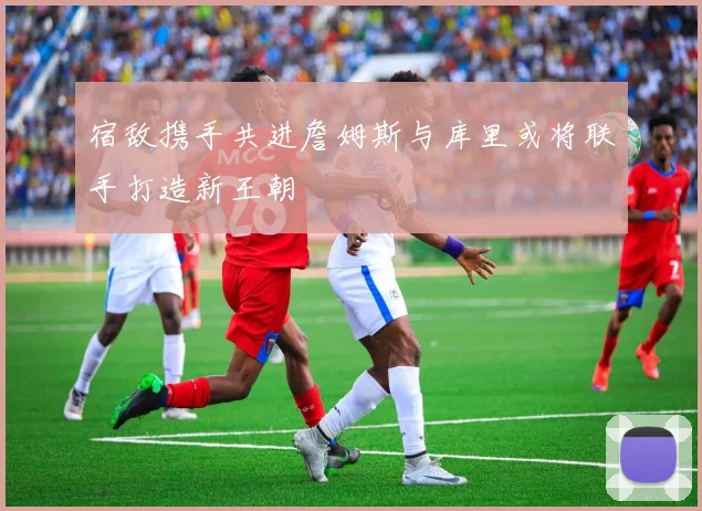 宿敌携手共进詹姆斯与库里或将联手打造新王朝