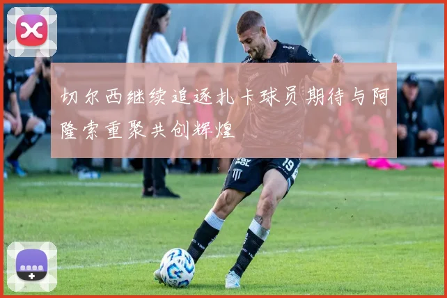 切尔西继续追逐扎卡球员期待与阿隆索重聚共创辉煌