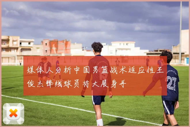 媒体人分析中国男篮战术适应性王俊杰锋线球员将大展身手