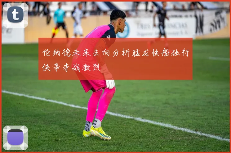 伦纳德未来去向分析猛龙快船独行侠争夺战激烈