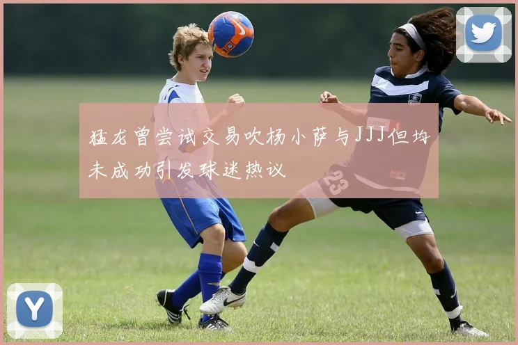 猛龙曾尝试交易吹杨小萨与JJJ但均未成功引发球迷热议