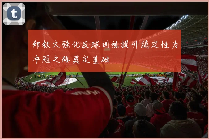 郑钦文强化发球训练提升稳定性为冲冠之路奠定基础